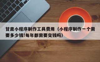 姜堰甘肃小程序制作工具费用（小程序制作一个需要多少钱!每年都需要交钱吗）