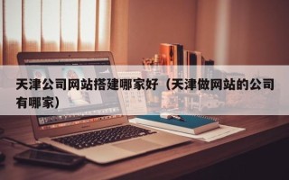 姜堰天津公司网站搭建哪家好（天津做网站的公司有哪家）
