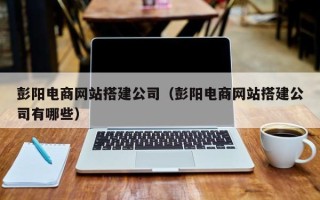 姜堰彭阳电商网站搭建公司（彭阳电商网站搭建公司有哪些）