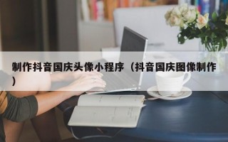姜堰制作抖音国庆头像小程序（抖音国庆图像制作）
