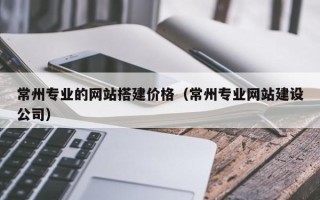 姜堰常州专业的网站搭建价格（常州专业网站建设公司）