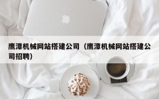 姜堰鹰潭机械网站搭建公司（鹰潭机械网站搭建公司招聘）