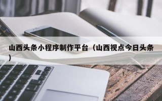 姜堰山西头条小程序制作平台（山西视点今日头条）